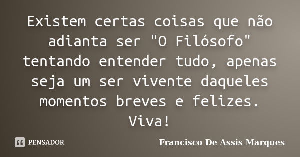 Existem certas coisas que não adianta ser "O Filósofo" tentando entender tudo, apenas seja um ser vivente daqueles momentos breves e felizes. Viva!... Frase de Francisco De Assis Marques.