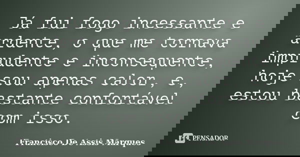 Já fui fogo incessante e ardente, o que me tornava imprudente e inconsequente, hoje sou apenas calor, e, estou bastante confortável com isso.... Frase de Francisco De Assis Marques.