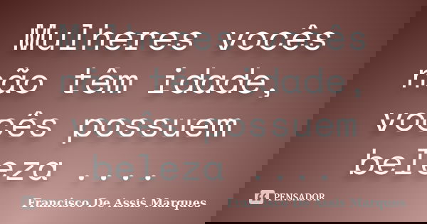 Mulheres vocês não têm idade, vocês possuem beleza ....... Frase de Francisco De Assis Marques.