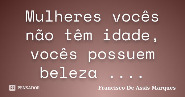 Mulheres vocês não têm idade, vocês possuem beleza ....... Frase de Francisco De Assis Marques.