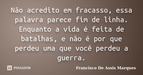 Não acredito em fracasso, essa palavra parece fim de linha. Enquanto a vida é feita de batalhas, e não é por que perdeu uma que você perdeu a guerra.... Frase de Francisco De Assis Marques.