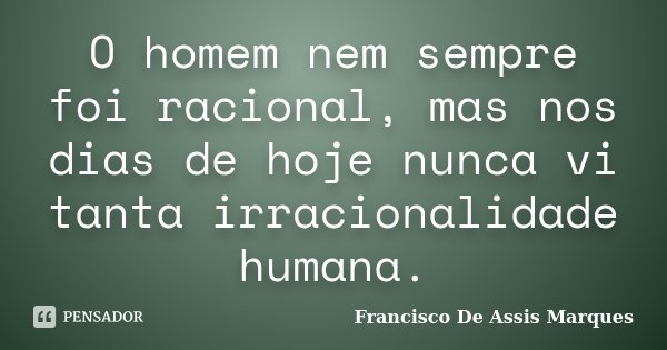 O homem nem sempre foi racional, mas nos dias de hoje nunca vi tanta irracionalidade humana.... Frase de Francisco De Assis Marques.