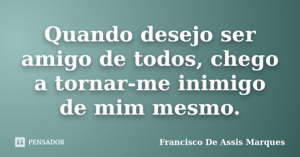 Quando desejo ser amigo de todos, chego a tornar-me inimigo de mim mesmo.... Frase de Francisco De Assis Marques.