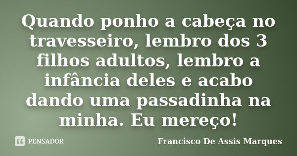 Quando ponho a cabeça no travesseiro, lembro dos 3 filhos adultos, lembro a infância deles e acabo dando uma passadinha na minha. Eu mereço!... Frase de Francisco De Assis Marques.