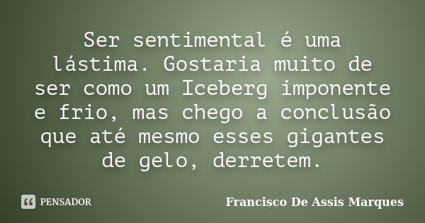 Ser sentimental é uma lástima. Gostaria muito de ser como um Iceberg imponente e frio, mas chego a conclusão que até mesmo esses gigantes de gelo, derretem.... Frase de Francisco De Assis Marques.