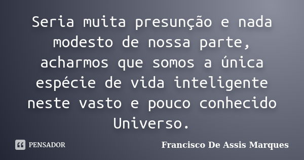 Seria muita presunção e nada modesto de nossa parte, acharmos que somos a única espécie de vida inteligente neste vasto e pouco conhecido Universo.... Frase de Francisco De Assis Marques.