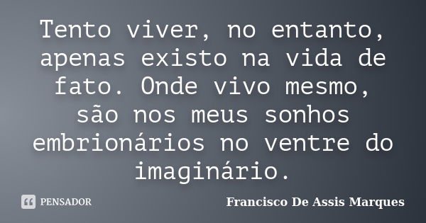 Tento viver, no entanto, apenas existo na vida de fato. Onde vivo mesmo, são nos meus sonhos embrionários no ventre do imaginário.... Frase de Francisco De Assis Marques.