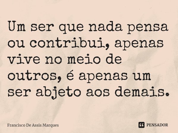 ⁠Um ser que nada pensa ou contribui, apenas vive no meio de outros, é apenas um ser abjeto aos demais.... Frase de Francisco De Assis Marques.