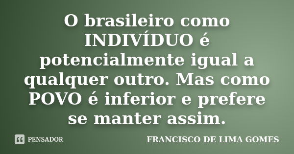 O brasileiro como INDIVÍDUO é potencialmente igual a qualquer outro. Mas como POVO é inferior e prefere se manter assim.... Frase de FRANCISCO DE LIMA GOMES.