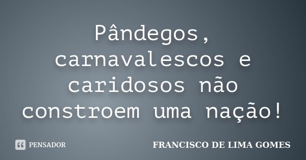 Pândegos, carnavalescos e caridosos não constroem uma nação!... Frase de FRANCISCO DE LIMA GOMES.