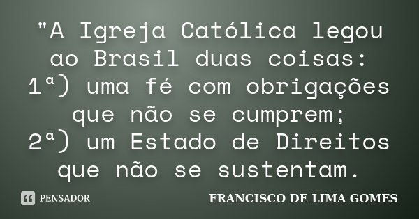 "A Igreja Católica legou ao Brasil duas coisas: 1ª) uma fé com obrigações que não se cumprem; 2ª) um Estado de Direitos que não se sustentam.... Frase de FRANCISCO DE LIMA GOMES.