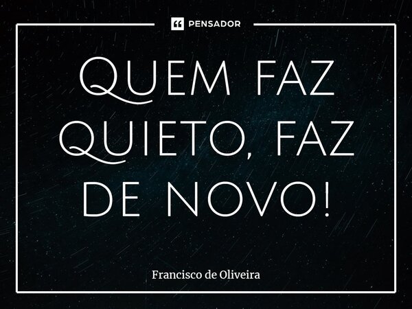 ⁠Quem faz quieto, faz de novo!... Frase de Francisco de Oliveira.