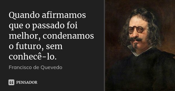 Quando afirmamos que o passado foi melhor, condenamos o futuro, sem conhecê-lo.... Frase de Francisco de Quevedo.