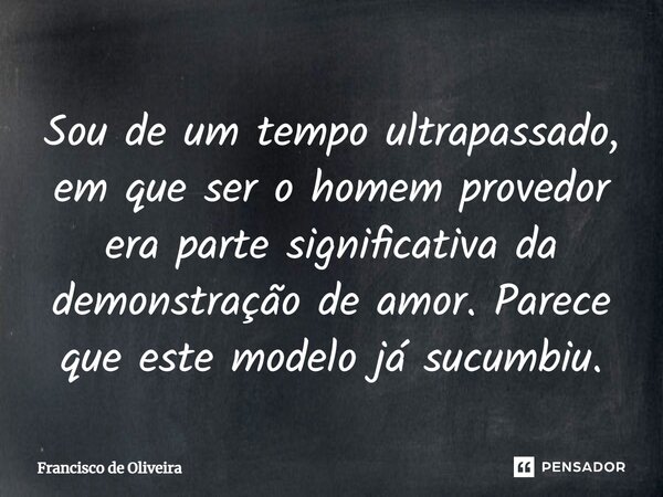 ⁠Sou de um tempo ultrapassado, em que ser o homem provedor era parte significativa da demonstração de amor. Parece que este modelo já sucumbiu.... Frase de Francisco de Oliveira.