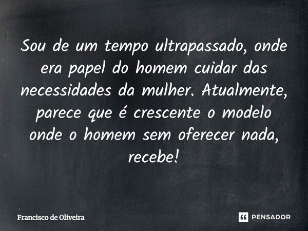 Sou de um tempo ultrapassado, onde era papel do homem cuidar das necessidades da mulher. Atualmente, parece que é crescente o modelo onde o homem sem oferecer n... Frase de Francisco de Oliveira.
