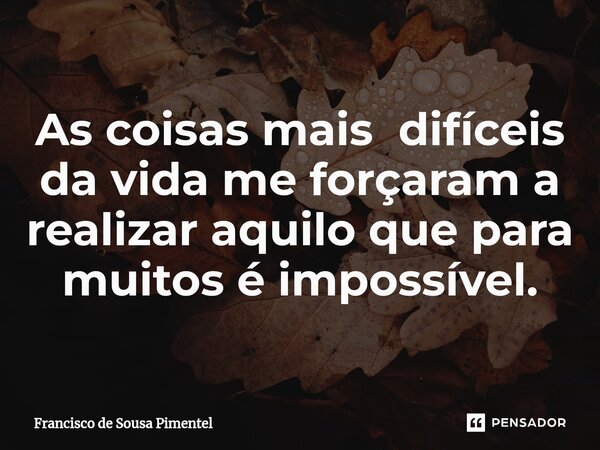 ⁠As coisas mais difíceis da vida me forçaram a realizar aquilo que para muitos é impossível.... Frase de Francisco de Sousa Pimentel.