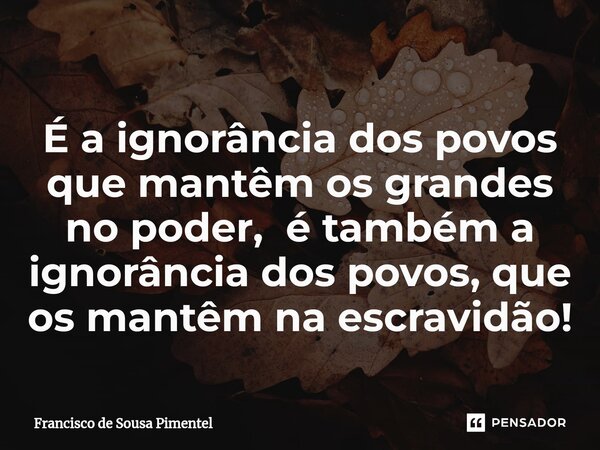⁠É a ignorância dos povos que mantêm os grandes no poder, é também a ignorância dos povos,que os mantêm na escravidão!... Frase de Francisco de Sousa Pimentel.
