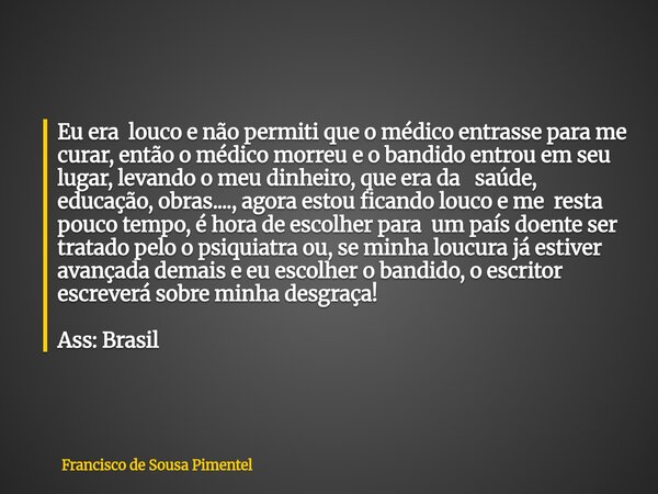 Eu era louco e não permiti que o médico entrasse para me curar, então o médico morreu e o bandido entrou em seu lugar, levando o meu dinheiro, que era da saúde,... Frase de Francisco de Sousa Pimentel.