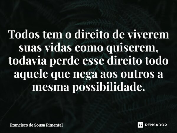 ⁠Todos tem o direito de viverem suas vidas como quiserem, todavia perde esse direito todo aquele que nega aos outros a mesma possibilidade.... Frase de Francisco de Sousa Pimentel.