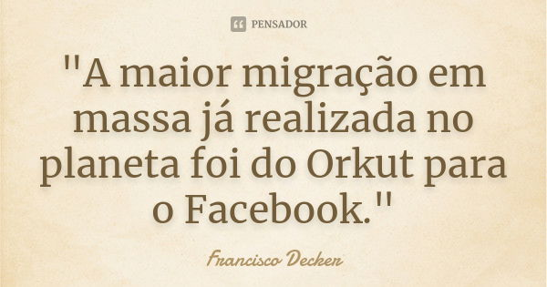 "A maior migração em massa já realizada no planeta foi do Orkut para o Facebook."... Frase de Francisco Decker.