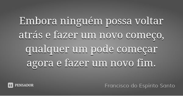 Embora ninguém possa voltar atrás e fazer um novo começo, qualquer um pode começar agora e fazer um novo fim.... Frase de Francisco do Espírito Santo.