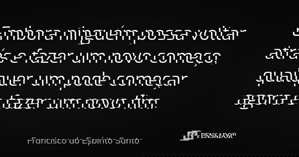 Embora ninguém possa voltar atrás e fazer um novo começo, qualquer um pode começar agora e fazer um novo fim.... Frase de Francisco do Espírito Santo.