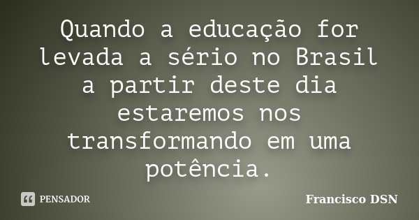 Quando a educação for levada a sério no Brasil a partir deste dia estaremos nos transformando em uma potência.... Frase de Francisco DSN.