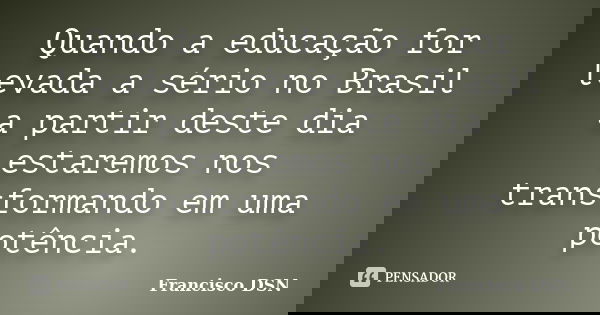 Quando a educação for levada a sério no Brasil a partir deste dia estaremos nos transformando em uma potência.... Frase de Francisco DSN.