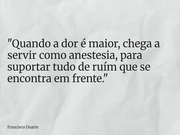 "Quando a dor é maior, chega a servir como anestesia, para suportar tudo de ruím que se encontra em frente."... Frase de Francisco Duarte.