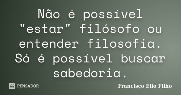 Não é possível "estar" filósofo ou entender filosofia. Só é possível buscar sabedoria.... Frase de Francisco Elio Filho.