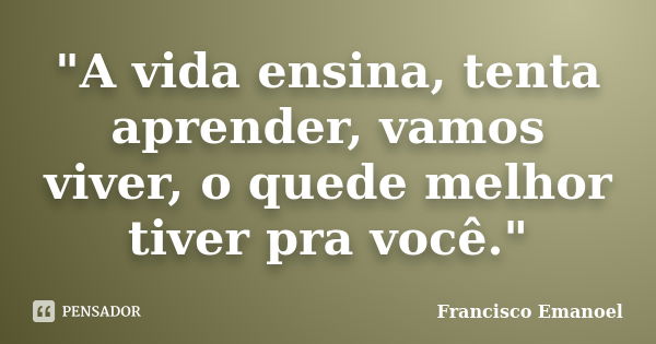 "A vida ensina, tenta aprender, vamos viver, o quede melhor tiver pra você."... Frase de Francisco Emanoel.