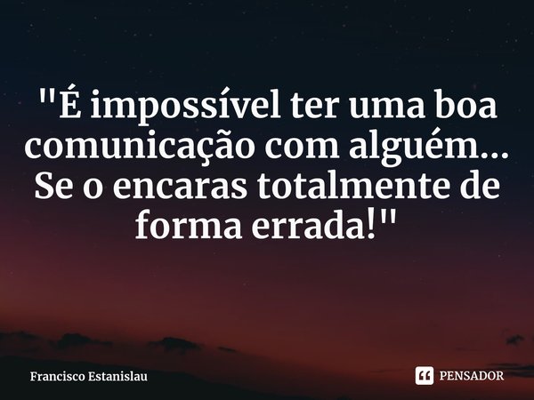 "É impossível ter uma boa comunicação com alguém... Se o encaras totalmente de forma errada!"... Frase de Francisco Estanislau.