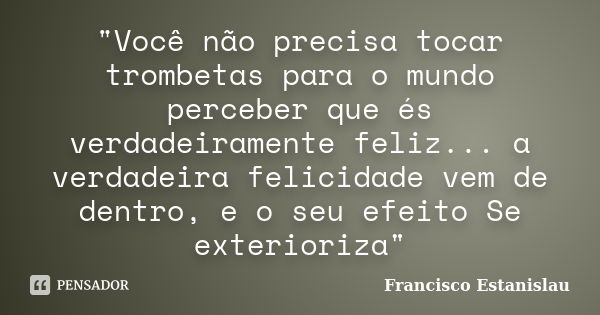 "Você não precisa tocar trombetas para o mundo perceber que és verdadeiramente feliz... a verdadeira felicidade vem de dentro, e o seu efeito Se exterioriz... Frase de Francisco Estanislau.