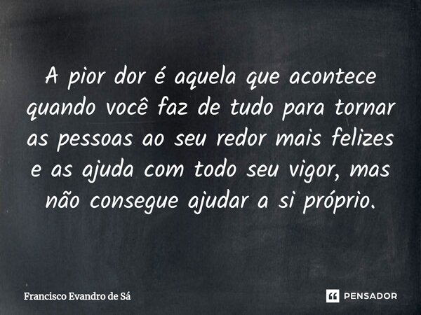 ⁠A pior dor é aquela que acontece quando você faz de tudo para tornar as pessoas ao seu redor mais felizes e as ajuda com todo seu vigor, mas não consegue ajuda... Frase de Francisco Evandro de Sá.