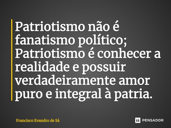 ⁠Patriotismo não é fanatismo político; Patriotismo é conhecer a realidade e possuir verdadeiramente amor puro e integral à patria.... Frase de Francisco Evandro de Sá.