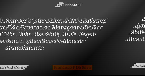 Eu Nem Sei O Que Dizer,Já Me Cadastrei, Agora É Só Esperar As Mensagens De Boa Noite E' Por Falar Boa Noite,Eu Te Desejo Uma Boa Noite E Que Deus O Abençõe Gran... Frase de Francisco F Da Silva.