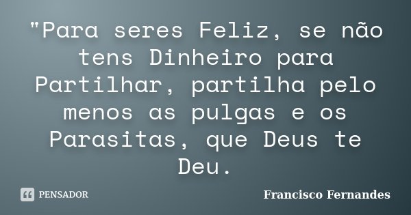 "Para seres Feliz, se não tens Dinheiro para Partilhar, partilha pelo menos as pulgas e os Parasitas, que Deus te Deu.... Frase de Francisco Fernandes.