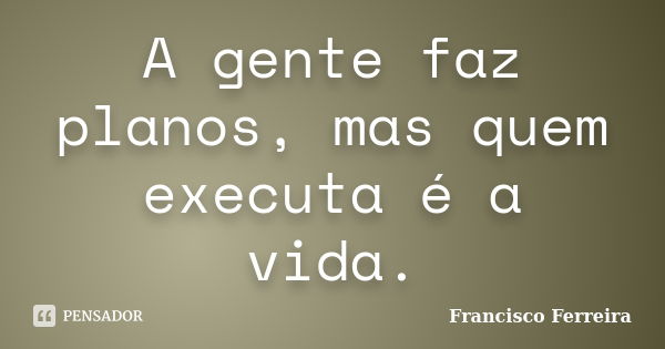 A gente faz planos, mas quem executa é a vida.... Frase de Francisco Ferreira.