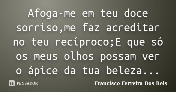 Afoga-me em teu doce sorriso,me faz acreditar no teu recíproco;E que só os meus olhos possam ver o ápice da tua beleza...... Frase de Francisco Ferreira dos Reis.