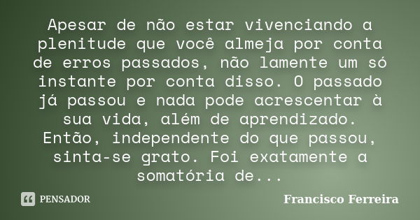 Apesar de não estar vivenciando a plenitude que você almeja por conta de erros passados, não lamente um só instante por conta disso. O passado já passou e nada ... Frase de Francisco Ferreira.