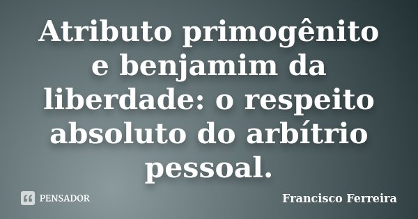Atributo primogênito e benjamim da liberdade: o respeito absoluto do arbítrio pessoal.... Frase de Francisco Ferreira.
