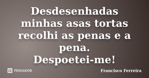 Desdesenhadas minhas asas tortas recolhi as penas e a pena. Despoetei-me!... Frase de Francisco Ferreira.