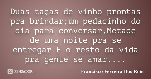 Duas taças de vinho prontas pra brindar;um pedacinho do dia para conversar,Metade de uma noite pra se entregar E o resto da vida pra gente se amar....... Frase de Francisco Ferreira Dos Reis.