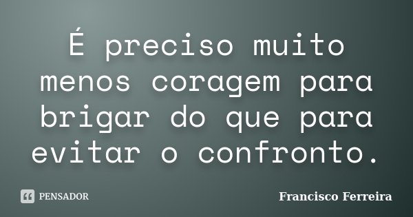 É preciso muito menos coragem para brigar do que para evitar o confronto.... Frase de Francisco Ferreira.