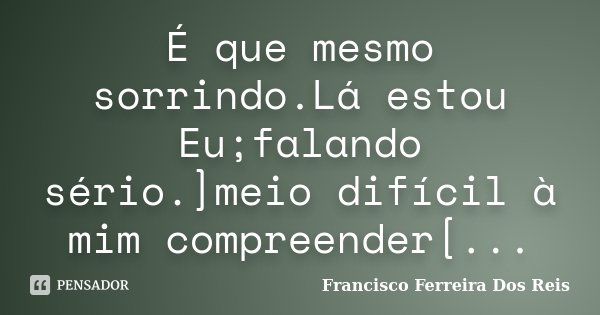 É que mesmo sorrindo.Lá estou Eu;falando sério.]meio difícil à mim compreender[...... Frase de Francisco Ferreira dos Reis.