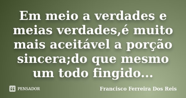 Em meio a verdades e meias verdades,é muito mais aceitável a porção sincera;do que mesmo um todo fingido...... Frase de Francisco Ferreira Dos Reis.