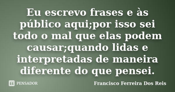 Eu escrevo frases e às público aqui;por isso sei todo o mal que elas podem causar;quando lidas e interpretadas de maneira diferente do que pensei.... Frase de Francisco Ferreira dos Reis.