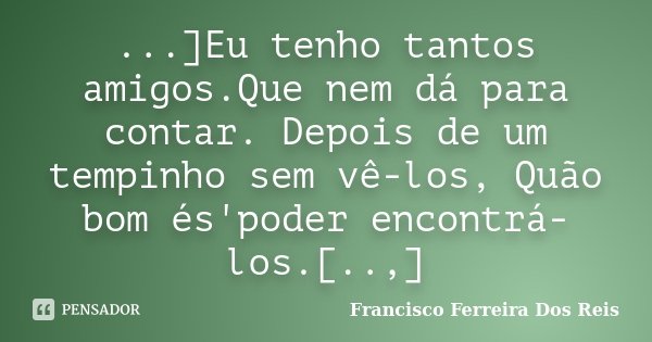 ...]Eu tenho tantos amigos.Que nem dá para contar. Depois de um tempinho sem vê-los, Quão bom és'poder encontrá-los.[..,]... Frase de Francisco Ferreira dos Reis.