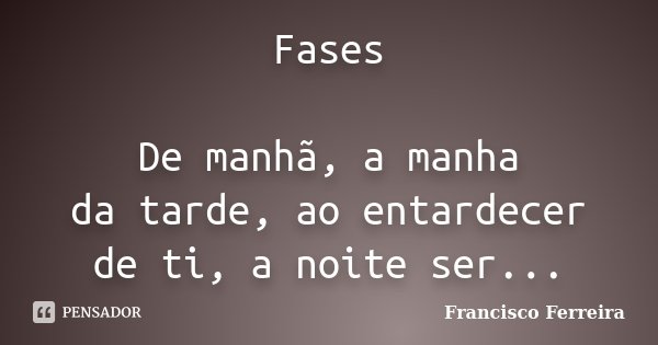 Fases De manhã, a manha da tarde, ao entardecer de ti, a noite ser...... Frase de Francisco Ferreira.