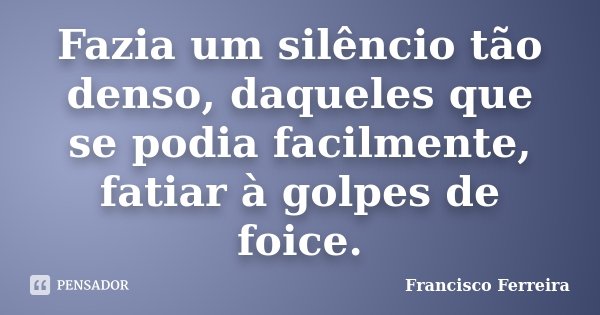 Fazia um silêncio tão denso, daqueles que se podia facilmente, fatiar à golpes de foice.... Frase de Francisco Ferreira.